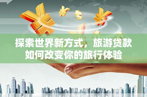 山海关探索世界新方式，旅游贷款如何改变你的旅行体验
