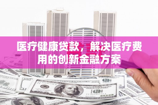山海关医疗健康贷款，解决医疗费用的创新金融方案
