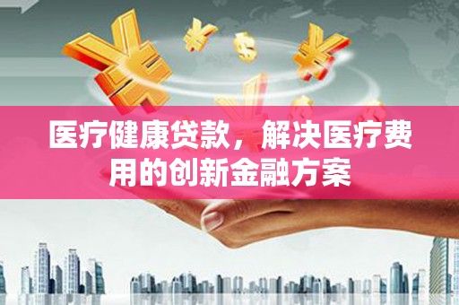 山海关医疗健康贷款，解决医疗费用的创新金融方案